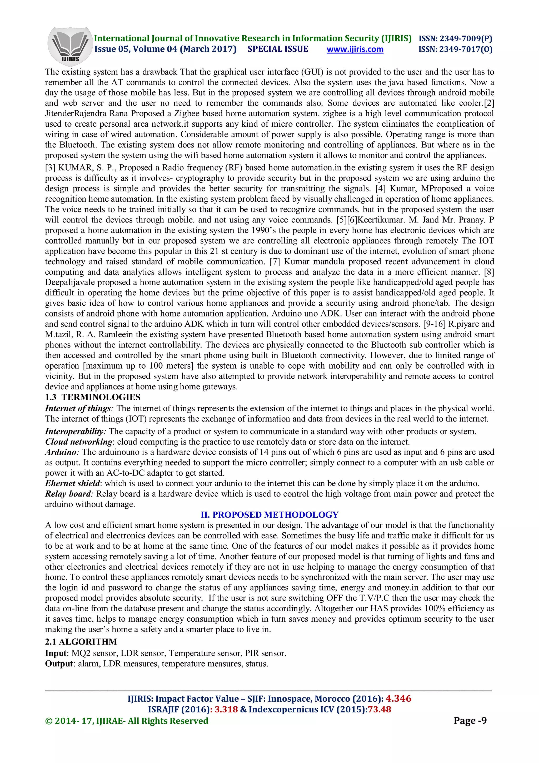 International Journal of Innovative Research in Information Security (IJIRIS) ISSN: 2349-7009(P)
Issue 05, Volume 04 (March 2017) SPECIAL ISSUE www.ijiris.com ISSN: 2349-7017(O)
___________________________________________________________________________________________________
IJIRIS: Impact Factor Value – SJIF: Innospace, Morocco (2016): 4.346
ISRAJIF (2016): 3.318 & Indexcopernicus ICV (2015):73.48
© 2014- 17, IJIRAE- All Rights Reserved Page -9
The existing system has a drawback That the graphical user interface (GUI) is not provided to the user and the user has to
remember all the AT commands to control the connected devices. Also the system uses the java based functions. Now a
day the usage of those mobile has less. But in the proposed system we are controlling all devices through android mobile
and web server and the user no need to remember the commands also. Some devices are automated like cooler.[2]
JitenderRajendra Rana Proposed a Zigbee based home automation system. zigbee is a high level communication protocol
used to create personal area network.it supports any kind of micro controller. The system eliminates the complication of
wiring in case of wired automation. Considerable amount of power supply is also possible. Operating range is more than
the Bluetooth. The existing system does not allow remote monitoring and controlling of appliances. But where as in the
proposed system the system using the wifi based home automation system it allows to monitor and control the appliances.
[3] KUMAR, S. P., Proposed a Radio frequency (RF) based home automation.in the existing system it uses the RF design
process is difficulty as it involves- cryptography to provide security but in the proposed system we are using arduino the
design process is simple and provides the better security for transmitting the signals. [4] Kumar, MProposed a voice
recognition home automation. In the existing system problem faced by visually challenged in operation of home appliances.
The voice needs to be trained initially so that it can be used to recognize commands. but in the proposed system the user
will control the devices through mobile. and not using any voice commands. [5][6]Keertikumar. M. Jand Mr. Pranay. P
proposed a home automation in the existing system the 1990’s the people in every home has electronic devices which are
controlled manually but in our proposed system we are controlling all electronic appliances through remotely The IOT
application have become this popular in this 21 st century is due to dominant use of the internet, evolution of smart phone
technology and raised standard of mobile communication. [7] Kumar mandula proposed recent advancement in cloud
computing and data analytics allows intelligent system to process and analyze the data in a more efficient manner. [8]
Deepalijavale proposed a home automation system in the existing system the people like handicapped/old aged people has
difficult in operating the home devices but the prime objective of this paper is to assist handicapped/old aged people. It
gives basic idea of how to control various home appliances and provide a security using android phone/tab. The design
consists of android phone with home automation application. Arduino uno ADK. User can interact with the android phone
and send control signal to the arduino ADK which in turn will control other embedded devices/sensors. [9-16] R.piyare and
M.tazil, R. A. Ramleein the existing system have presented Bluetooth based home automation system using android smart
phones without the internet controllability. The devices are physically connected to the Bluetooth sub controller which is
then accessed and controlled by the smart phone using built in Bluetooth connectivity. However, due to limited range of
operation [maximum up to 100 meters] the system is unable to cope with mobility and can only be controlled with in
vicinity. But in the proposed system have also attempted to provide network interoperability and remote access to control
device and appliances at home using home gateways.
1.3 TERMINOLOGIES
Internet of things: The internet of things represents the extension of the internet to things and places in the physical world.
The internet of things (IOT) represents the exchange of information and data from devices in the real world to the internet.
Interoperability: The capacity of a product or system to communicate in a standard way with other products or system.
Cloud networking: cloud computing is the practice to use remotely data or store data on the internet.
Arduino: The arduinouno is a hardware device consists of 14 pins out of which 6 pins are used as input and 6 pins are used
as output. It contains everything needed to support the micro controller; simply connect to a computer with an usb cable or
power it with an AC-to-DC adapter to get started.
Ehernet shield: which is used to connect your ardunio to the internet this can be done by simply place it on the arduino.
Relay board: Relay board is a hardware device which is used to control the high voltage from main power and protect the
arduino without damage.
II. PROPOSED METHODOLOGY
A low cost and efficient smart home system is presented in our design. The advantage of our model is that the functionality
of electrical and electronics devices can be controlled with ease. Sometimes the busy life and traffic make it difficult for us
to be at work and to be at home at the same time. One of the features of our model makes it possible as it provides home
system accessing remotely saving a lot of time. Another feature of our proposed model is that turning of lights and fans and
other electronics and electrical devices remotely if they are not in use helping to manage the energy consumption of that
home. To control these appliances remotely smart devices needs to be synchronized with the main server. The user may use
the login id and password to change the status of any appliances saving time, energy and money.in addition to that our
proposed model provides absolute security. If the user is not sure switching OFF the T.V/P.C then the user may check the
data on-line from the database present and change the status accordingly. Altogether our HAS provides 100% efficiency as
it saves time, helps to manage energy consumption which in turn saves money and provides optimum security to the user
making the user’s home a safety and a smarter place to live in.
2.1 ALGORITHM
Input: MQ2 sensor, LDR sensor, Temperature sensor, PIR sensor.
Output: alarm, LDR measures, temperature measures, status.
 