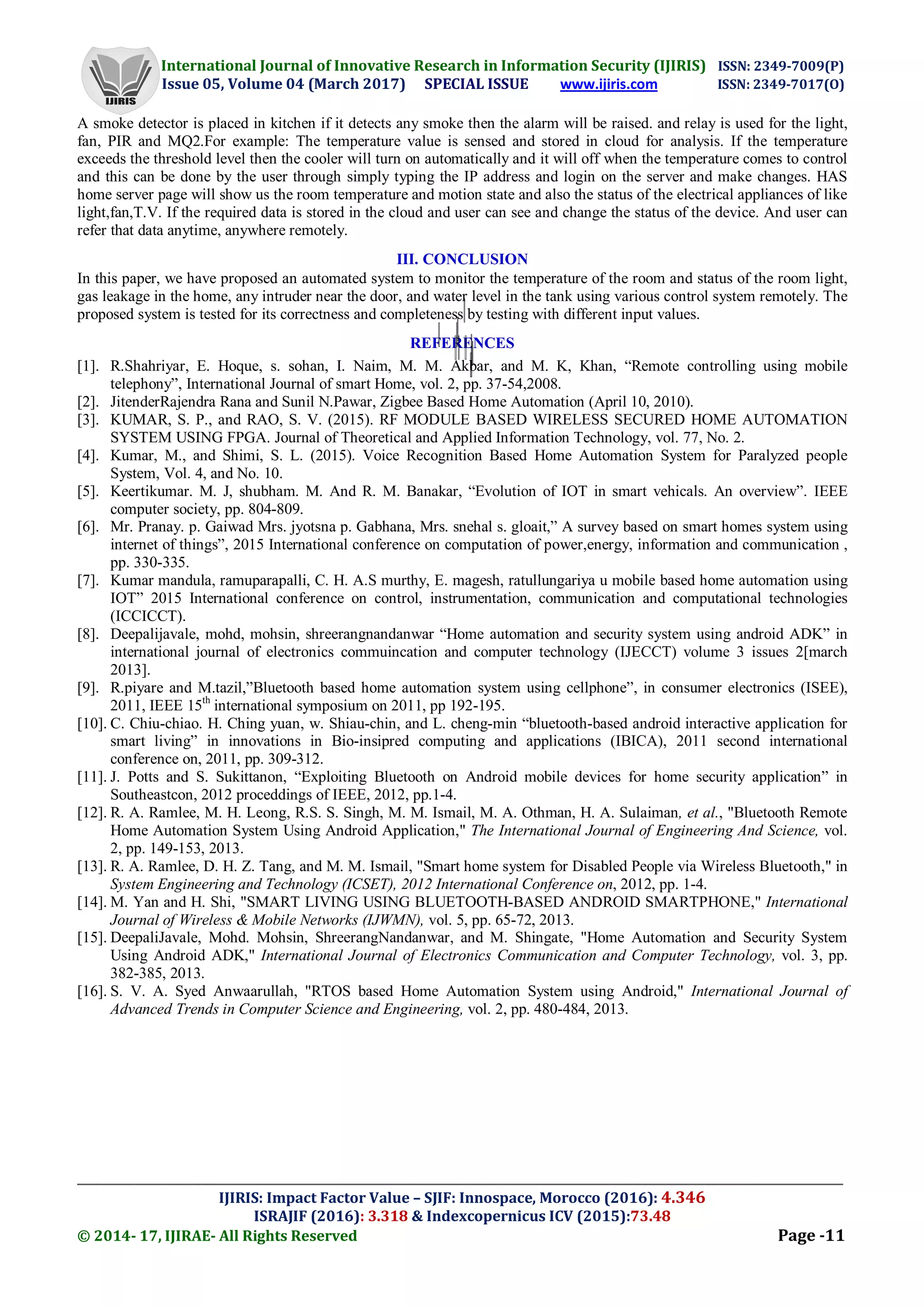 International Journal of Innovative Research in Information Security (IJIRIS) ISSN: 2349-7009(P)
Issue 05, Volume 04 (March 2017) SPECIAL ISSUE www.ijiris.com ISSN: 2349-7017(O)
___________________________________________________________________________________________________
IJIRIS: Impact Factor Value – SJIF: Innospace, Morocco (2016): 4.346
ISRAJIF (2016): 3.318 & Indexcopernicus ICV (2015):73.48
© 2014- 17, IJIRAE- All Rights Reserved Page -11
A smoke detector is placed in kitchen if it detects any smoke then the alarm will be raised. and relay is used for the light,
fan, PIR and MQ2.For example: The temperature value is sensed and stored in cloud for analysis. If the temperature
exceeds the threshold level then the cooler will turn on automatically and it will off when the temperature comes to control
and this can be done by the user through simply typing the IP address and login on the server and make changes. HAS
home server page will show us the room temperature and motion state and also the status of the electrical appliances of like
light,fan,T.V. If the required data is stored in the cloud and user can see and change the status of the device. And user can
refer that data anytime, anywhere remotely.
III. CONCLUSION
In this paper, we have proposed an automated system to monitor the temperature of the room and status of the room light,
gas leakage in the home, any intruder near the door, and water level in the tank using various control system remotely. The
proposed system is tested for its correctness and completeness by testing with different input values.
REFERENCES
[1]. R.Shahriyar, E. Hoque, s. sohan, I. Naim, M. M. Akbar, and M. K, Khan, “Remote controlling using mobile
telephony”, International Journal of smart Home, vol. 2, pp. 37-54,2008.
[2]. JitenderRajendra Rana and Sunil N.Pawar, Zigbee Based Home Automation (April 10, 2010).
[3]. KUMAR, S. P., and RAO, S. V. (2015). RF MODULE BASED WIRELESS SECURED HOME AUTOMATION
SYSTEM USING FPGA. Journal of Theoretical and Applied Information Technology, vol. 77, No. 2.
[4]. Kumar, M., and Shimi, S. L. (2015). Voice Recognition Based Home Automation System for Paralyzed people
System, Vol. 4, and No. 10.
[5]. Keertikumar. M. J, shubham. M. And R. M. Banakar, “Evolution of IOT in smart vehicals. An overview”. IEEE
computer society, pp. 804-809.
[6]. Mr. Pranay. p. Gaiwad Mrs. jyotsna p. Gabhana, Mrs. snehal s. gloait,” A survey based on smart homes system using
internet of things”, 2015 International conference on computation of power,energy, information and communication ,
pp. 330-335.
[7]. Kumar mandula, ramuparapalli, C. H. A.S murthy, E. magesh, ratullungariya u mobile based home automation using
IOT” 2015 International conference on control, instrumentation, communication and computational technologies
(ICCICCT).
[8]. Deepalijavale, mohd, mohsin, shreerangnandanwar “Home automation and security system using android ADK” in
international journal of electronics commuincation and computer technology (IJECCT) volume 3 issues 2[march
2013].
[9]. R.piyare and M.tazil,”Bluetooth based home automation system using cellphone”, in consumer electronics (ISEE),
2011, IEEE 15th
international symposium on 2011, pp 192-195.
[10]. C. Chiu-chiao. H. Ching yuan, w. Shiau-chin, and L. cheng-min “bluetooth-based android interactive application for
smart living” in innovations in Bio-insipred computing and applications (IBICA), 2011 second international
conference on, 2011, pp. 309-312.
[11]. J. Potts and S. Sukittanon, “Exploiting Bluetooth on Android mobile devices for home security application” in
Southeastcon, 2012 proceddings of IEEE, 2012, pp.1-4.
[12]. R. A. Ramlee, M. H. Leong, R.S. S. Singh, M. M. Ismail, M. A. Othman, H. A. Sulaiman, et al., "Bluetooth Remote
Home Automation System Using Android Application," The International Journal of Engineering And Science, vol.
2, pp. 149-153, 2013.
[13]. R. A. Ramlee, D. H. Z. Tang, and M. M. Ismail, "Smart home system for Disabled People via Wireless Bluetooth," in
System Engineering and Technology (ICSET), 2012 International Conference on, 2012, pp. 1-4.
[14]. M. Yan and H. Shi, "SMART LIVING USING BLUETOOTH-BASED ANDROID SMARTPHONE," International
Journal of Wireless & Mobile Networks (IJWMN), vol. 5, pp. 65-72, 2013.
[15]. DeepaliJavale, Mohd. Mohsin, ShreerangNandanwar, and M. Shingate, "Home Automation and Security System
Using Android ADK," International Journal of Electronics Communication and Computer Technology, vol. 3, pp.
382-385, 2013.
[16]. S. V. A. Syed Anwaarullah, "RTOS based Home Automation System using Android," International Journal of
Advanced Trends in Computer Science and Engineering, vol. 2, pp. 480-484, 2013.
 