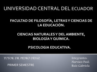 Integrantes:
Narváez Paúl.
Ruiz Gabriela
PSICOLOGIA EDUCATIVA.
UNIVERSIDAD CENTRAL DEL ECUADOR
TUTOR: DR. PEDRO DÉFAZ.
FACULTAD DE FILOSOFÍA, LETRASY CIENCIAS DE
LA EDUCACIÓN.
CIENCIAS NATURALESY DEL AMBIENTE,
BIOLOGÍAY QUÍMICA.
PRIMER SEMESTRE
 
