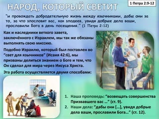 1 Петра 2:9-12
“и провождать добродетельную жизнь между язычниками, дабы они за
то, за что злословят вас, как злодеев, увидя добрые дела ваши,
прославили Бога в день посещения.” (1 Петра 2:12)
Как и наследники ветхого завета,
заключённого с Израилем, мы так же обязаны
выполнять свою миссию.
Подобно Израилю, который был поставлен во
“свет для язычников” (Исаия 42:6), мы
призваны делиться знанием о Боге и тем, что
Он сделал для мира через Иисуса Христа.
Эта работа осуществляется двумя способами:
1. Наша проповедь: “возвещать совершенства
Призвавшего вас …” (ст. 9).
2. Наши дела: “дабы они […], увидя добрые
дела ваши, прославили Бога…” (ст. 12).
 