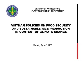 VIETNAM POLICIES ON FOOD SECURITY
AND SUSTAINABLE RICE PRODUCTION
IN CONTEXT OF CLIMATE CHANGE
MINISTRY OF AGRICULTURE
PLANT PROTECTION DEPARTMENT
Hanoi, 24/4/2017
 
