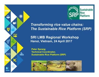 Transforming rice value chains:
The Sustainable Rice Platform (SRP)
SRI LMB Regional Workshop
Hanoi, Vietnam, 24 April 2017
Peter Sprang
Technical Coordinator,
Sustainable Rice Platform (SRP)
 