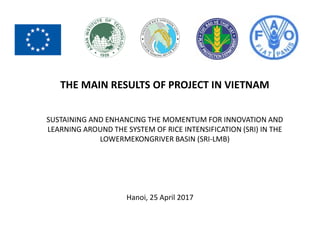 THE MAIN RESULTS OF PROJECT IN VIETNAM
SUSTAINING AND ENHANCING THE MOMENTUM FOR INNOVATION AND
LEARNING AROUND THE SYSTEM OF RICE INTENSIFICATION (SRI) IN THE
LOWERMEKONGRIVER BASIN (SRI-LMB)
Hanoi, 25 April 2017
 