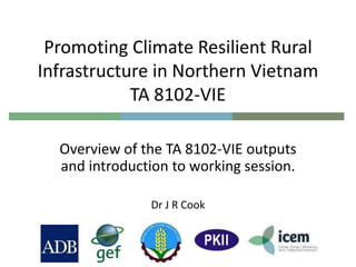Promoting Climate Resilient Rural
Infrastructure in Northern Vietnam
TA 8102-VIE
Overview of the TA 8102-VIE outputs
and introduction to working session.
Dr J R Cook
 