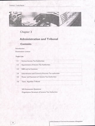 Taxation-l StudyManual
Chapter 3
Administration and Tribunal
Contents
lntroduction
Examination context
Topic List
3. I =Various lnconre fax Autnorities -
I 3.2 i Appointment of income Tax Authorities
:3.+i5uuoraina-tionlnlt-on-irotoilnlbnreTaiiuthorlties
and Functionl oi tncorne TarAuthorities
Self-Assessment Questions
Organization Structure of Income Tax Authorities
@The Institute of Chanered Accountants of Bangladesh
 