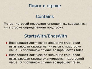 StartsWith/EndsWith
 Возвращает логическое значение true, если
вызывающая строка начинается с подстроки
value. В противном случае возвращается false.
 Возвращает логическое значение true, если
вызывающая строка оканчивается подстрокой
value. В противном случае возвращает false.
10
Contains
Метод, который позволяет определить, содержится
ли в строке определенная подстрока.
Поиск в строке
 