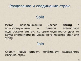 Split
Метод, возвращающий массив string с
присутствующими в данном экземпляре
подстроками внутри, которые отделяются друг от
друга элементами из указанного массива char или
string
12
Join
Строит новую строку, комбинируя содержимое
массива строк
Разделение и соединение строк
 