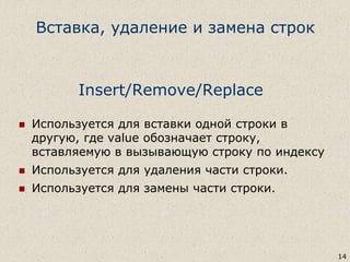 Insert/Remove/Replace
 Используется для вставки одной строки в
другую, где value обозначает строку,
вставляемую в вызывающую строку по индексу
 Используется для удаления части строки.
 Используется для замены части строки.
14
Вставка, удаление и замена строк
 
