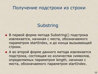 Substring
 В первой форме метода Substring() подстрока
извлекается, начиная с места, обозначаемого
параметром startIndex, и до конца вызывающей
строки.
 А во второй форме данного метода извлекается
подстрока, состоящая из количества символов,
определяемых параметром length, начиная с
места, обозначаемого параметром startIndex.
16
Получение подстроки из строки
 