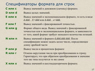 17
Спецификаторы формата для строк
C или c Вывод значений в денежном (currency) формате.
D или d Вывод целых значений.
E или e Вывод значений в экспоненциальном формате, то есть в виде
d.ddd…E+ddd или d.ddd…e+ddd.
F или f Вывод значений с фиксированной точностью.
G или g Формат общего вида. Вывод значений с фиксированной
точностью или в экспоненциальном формате, в зависимости
от того, какой формат требует меньшего количества позиций.
N или n Вывод значений в формате d,ddd,ddd.ddd. После
спецификации можно задать целое число, определяющее
длину дробной части
P или p Вывод числа в процентном формате
R или r Отмена округления числа при преобразовании в строку.
Гарантирует, что при обратном преобразовании в значение
того же типа получится то же самое
X или x Вывод значений в шестнадцатеричном формате.
 