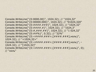 20
Console.WriteLine("{0:0000.00}", 1024.32); // "1024,32"
Console.WriteLine("{0:00000.000}", 1024.32); // "01024,320"
Console.WriteLine("{0:####.###}", 1024.32); // "1024,32"
Console.WriteLine("{0:####.#}", 1024.32); // "1024,3"
Console.WriteLine("{0:#,###.##}", 1024.32); // "1 024,32"
Console.WriteLine("{0:##%}", 0.32); // "32%"
Console.WriteLine("{0:<####.###>;[####.###];ноль}",
1024.32); // "<1024,32>"
Console.WriteLine("{0:<####.###>;[####.###];ноль}", -
1024.32); // "[1024,32]"
Console.WriteLine("{0:<####.###>;[####.###];ноль}", 0);
// "ноль"
 