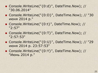  Console.WriteLine("{0:d}", DateTime.Now); //
"30.06.2014"
 Console.WriteLine("{0:D}", DateTime.Now); // "30
июня 2014 р."
 Console.WriteLine("{0:t}", DateTime.Now); //
"2:57"
 Console.WriteLine("{0:T}", DateTime.Now); //
"2:57:53"
 Console.WriteLine("{0:U}", DateTime.Now); // "29
июня 2014 р. 23:57:53"
 Console.WriteLine("{0:Y}", DateTime.Now); //
"Июнь 2014 р."
23
 