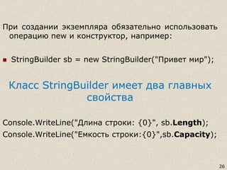 26
При создании экземпляра обязательно использовать
операцию new и конструктор, например:
 StringBuilder sb = new StringBuilder("Привет мир");
Класс StringBuilder имеет два главных
свойства
Console.WriteLine("Длина строки: {0}", sb.Length);
Console.WriteLine("Емкость строки:{0}",sb.Capacity);
 