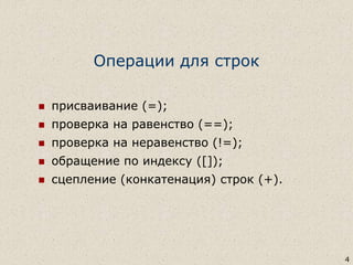 4
Операции для строк
 присваивание (=);
 проверка на равенство (==);
 проверка на неравенство (!=);
 обращение по индексу ([]);
 сцепление (конкатенация) строк (+).
 