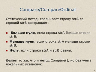 Compare/CompareOrdinal
Статический метод, сравнивает строку strA со
строкой strB возвращает:
 Больше нуля, если строка strA больше строки
strB;
 Меньше нуля, если строка strA меньше строки
strB;
 Нуль, если строки strA и strB равны.
Делает то же, что и метод Compare(), но без учета
локальных установок
7
 