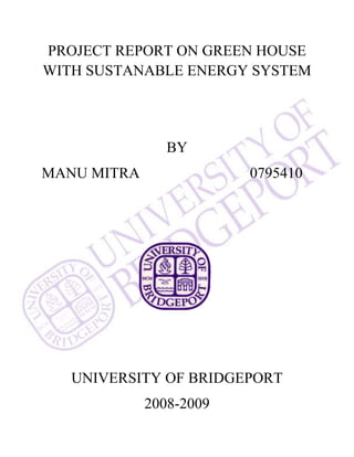 PROJECT REPORT ON GREEN HOUSE
WITH SUSTANABLE ENERGY SYSTEM
BY
MANU MITRA 0795410
UNIVERSITY OF BRIDGEPORT
2008-2009
 
