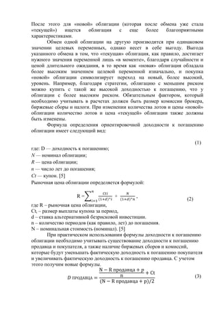 После этого для «новой» облигации (которая после обмена уже стала
«текущей») ищется облигация с еще более благоприятными
характеристиками.
Обмен одной облигации на другую производится при одинаковом
значении целевых переменных, однако несет в себе выгоду. Выгода
указанного обмена в том, что «текущая» облигация, как правило, достигает
нужного значения переменной лишь «в моменте», благодаря случайности и
ценой длительного ожидания, в то время как «новая» облигация обладала
более высоким значением целевой переменной изначально, и покупка
«новой» облигации символизирует переход на новый, более высокий,
уровень. Например, благодаря стратегии, облигацию с меньшим риском
можно купить с такой же высокой доходностью к погашению, что у
облигации с более высоким риском. Обязательным фактором, который
необходимо учитывать в расчетах должен быть размер комиссии брокера,
биржевые сборы и налоги. При изменении количества лотов и цены «новой»
облигации количество лотов и цена «текущей» облигации также должны
быть изменены.
Формула определения ориентировочной доходности к погашению
облигации имеет следующий вид:
(1)
где: D — доходность к погашению;
N — номинал облигации;
R — цена облигации;
п — число лет до погашения;
Сt — купон. [5]
Рыночная цена облигации определяется формулой:
R = + ,
(2)
где R – рыночная цена облигации,
Cti – размер выплаты купона за период,
d – ставка альтернативной безрисковой инвестиции.
n – количество периодов (как правило, лет) до погашения.
N – номинальная стоимость (номинал). [5]
При практическом использовании формулы доходности к погашению
облигации необходимо учитывать существование доходности к погашению
продавца и покупателя, а также наличие биржевых сборов и комиссий,
которые будут уменьшать фактическую доходность к погашению покупателя
и увеличивать фактическую доходность к погашению продавца. С учетом
этого получим новые формулы.
(3)
 