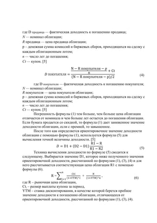 где D — фактическая доходность к погашению продавца;
N — номинал облигации;
R продавца — цена продавца облигации;
p – денежная сумма комиссий и биржевых сборов, приходящихся на сделку с
каждым облигационным лотом;
п — число лет до погашения;
Сt — купон. [5]
(4)
где D — фактическая доходность к погашению покупателя;
N — номинал облигации;
R покупателя — цена покупателя облигации;
p – денежная сумма комиссий и биржевых сборов, приходящихся на сделку с
каждым облигационным лотом;
п — число лет до погашения;
Сt — купон. [5]
Погрешность формулы (1) тем больше, чем больше цена облигации
отличается от номинала и чем больше лет остается до погашения облигации.
Если бумага продается со скидкой, то формула (1) дает заниженное значение
доходности облигации, если с премией, то завышенное.
После того как определяется ориентировочное значение доходности
облигации с помощью формулы (1), используется формула (5) для
вычисления точной величины доходности. [5]
(5)
Техника вычисления доходности по формуле (5) сводится к
следующему. Выбирается значение D1, которое ниже полученного значения
ориентировочной доходности, рассчитанной по формулам (1), (3), (4) и для
него рассчитывается соответствующая цена облигации R1 с помощью
формулы (6).
R = + ,
(6)
где R – рыночная цена облигации,
Cti – размер выплаты купона за период,
YTM – ставка дисконтирования, в качестве которой берется пробное
значение доходности к погашению облигации, отличающееся от
ориентировочной доходности, рассчитанной по формулам (1), (3), (4).
 