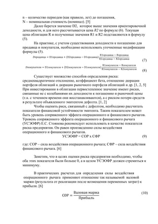 n – количество периодов (как правило, лет) до погашения,
N – номинальная стоимость (номинал). [5]
Далее берется значение D2, которое выше значения ориентировочной
доходности, и для него рассчитывается цена R2 по формуле (6). Текущая
цена облигации R и полученные значения R1 и R2 подставляются в формулу
(5).
На практике, с учетом существования доходности к погашению для
продавца и покупателя, необходимо использовать уточненные модификации
формулы (5).
продавца продавца продавца
продавца продавца
продавца продавца
(7)
покупателя покупателя покупателя
покупателя покупателя
покупателя покупателя
(8)
Существует множество способов определения риска:
среднеквадратичное отклонение, коэффициент бета, отношение дюрации
портфеля облигаций к дюрации рыночного портфеля облигаций и др. [1, 2, 5]
При инвестировании в облигации первостепенное значение имеют риски,
связанные не с колебаниями их доходности к погашению и рыночной цены
(т.к. с течением времени они восстанавливаются), а с риском потери средств
в результате объявленного эмитентом дефолта. [1, 2]
Чтобы оценить риск, связанный с дефолтом, необходимо рассчитать
показатели финансовой устойчивости эмитента. Таким показателем может
быть уровень сопряженного эффекта операционного и финансового рычагов.
Уровень сопряженного эффекта операционного и финансового рычага
(УСЭОФР) Е.С. Стоянова рекомендует использовать в качестве показателя
риска предприятия. Он равен произведению силы воздействия
операционного и финансового рычагов.
УСЭОФР = СОР х СФР (9)
где: СОР – сила воздействия операционного рычага; СФР – сила воздействия
финансового рычага. [6]
Заметим, что в целях оценки риска предприятия необходимо, чтобы
оба этих показателя были больше 0, а в целом УСЭОФР должен стремиться к
минимуму.
В практических расчетах для определения силы воздействия
операционного рычага применяют отношение так называемой валовой
маржи (результата от реализации после возмещения переменных затрат) к
прибыли. [6]
(10)
 