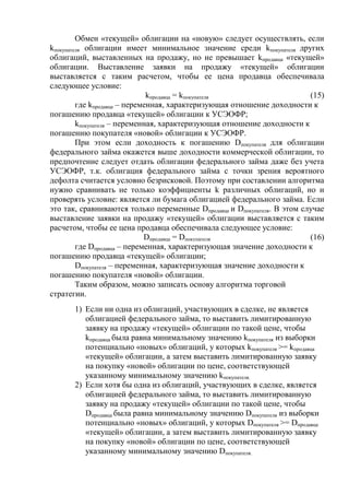 Обмен «текущей» облигации на «новую» следует осуществлять, если
kпокупателя облигации имеет минимальное значение среди kпокупателя других
облигаций, выставленных на продажу, но не превышает kпродавца «текущей»
облигации. Выставление заявки на продажу «текущей» облигации
выставляется с таким расчетом, чтобы ее цена продавца обеспечивала
следующее условие:
kпродавца = kпокупателя (15)
где kпродавца – переменная, характеризующая отношение доходности к
погашению продавца «текущей» облигации к УСЭОФР;
kпокупателя – переменная, характеризующая отношение доходности к
погашению покупателя «новой» облигации к УСЭОФР.
При этом если доходность к погашению Dпокупателя для облигации
федерального займа окажется выше доходности коммерческой облигации, то
предпочтение следует отдать облигации федерального займа даже без учета
УСЭОФР, т.к. облигация федерального займа с точки зрения вероятного
дефолта считается условно безрисковой. Поэтому при составлении алгоритма
нужно сравнивать не только коэффициенты k различных облигаций, но и
проверять условие: является ли бумага облигацией федерального займа. Если
это так, сравниваются только переменные Dпродавца и Dпокупателя. В этом случае
выставление заявки на продажу «текущей» облигации выставляется с таким
расчетом, чтобы ее цена продавца обеспечивала следующее условие:
Dпродавца = Dпокупателя (16)
где Dпродавца – переменная, характеризующая значение доходности к
погашению продавца «текущей» облигации;
Dпокупателя – переменная, характеризующая значение доходности к
погашению покупателя «новой» облигации.
Таким образом, можно записать основу алгоритма торговой
стратегии.
1) Если ни одна из облигаций, участвующих в сделке, не является
облигацией федерального займа, то выставить лимитированную
заявку на продажу «текущей» облигации по такой цене, чтобы
kпродавца была равна минимальному значению kпокупателя из выборки
потенциально «новых» облигаций, у которых kпокупателя >= kпродавца
«текущей» облигации, а затем выставить лимитированную заявку
на покупку «новой» облигации по цене, соответствующей
указанному минимальному значению kпокупателя.
2) Если хотя бы одна из облигаций, участвующих в сделке, является
облигацией федерального займа, то выставить лимитированную
заявку на продажу «текущей» облигации по такой цене, чтобы
Dпродавца была равна минимальному значению Dпокупателя из выборки
потенциально «новых» облигаций, у которых Dпокупателя >= Dпродавца
«текущей» облигации, а затем выставить лимитированную заявку
на покупку «новой» облигации по цене, соответствующей
указанному минимальному значению Dпокупателя.
 