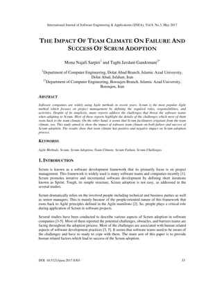 International Journal of Software Engineering & Applications (IJSEA), Vol.8, No.3, May 2017
DOI: 10.5121/ijsea.2017.8303 33
THE IMPACT OF TEAM CLIMATE ON FAILURE AND
SUCCESS OF SCRUM ADOPTION
Mona Najafi Sarpiri1
and Taghi Javdani Gandomani2*
1
Department of Computer Engineering, Dolat Abad Branch, Islamic Azad University,
Dolat Abad, Isfahan, Iran
2*
Department of Computer Engineering, Boroujen Branch, Islamic Azad University,
Boroujen, Iran
ABSTRACT
Software companies are widely using Agile methods in recent years. Scrum is the most popular Agile
method which focuses on project management by defining the required roles, responsibilities, and
activities. Despite of its simplicity, many reports address the challenges that threat the software teams
when adapting to Scrum. Most of these reports highlight the details of the challenges which most of them
roots back to the team climate. On the other hand, it seems that Scrum facilitators originate from the team
climate, too. This study aimed to show the impact of software team climate on both failure and success of
Scrum adoption. The results show that team climate has positive and negative impact on Scrum adoption
process.
KEYWORDS
Agile Methods, Scrum, Scrum Adoption, Team Climate, Scrum Failure, Scrum Challenges
1. INTRODUCTION
Scrum is known as a software development framework that its primarily focus is on project
management. This framework is widely used is many software teams and companies recently [1].
Scrum promotes iterative and incremental software development by defining short iterations
known as Sprint. Tough, its simple structure, Scrum adoption is not easy, as addressed in the
several studies.
Scrum dramatically relies on the involved people including technical and business parties as well
as senior managers. This is mainly because of the people-oriented nature of this framework that
roots back to Agile principles defined in the Agile manifesto [2]. So, people plays a critical role
during application of Scrum in software projects.
Several studies have been conducted to describe various aspects of Scrum adoption in software
companies [3-5]. Most of them reported the potential challenges, obstacles, and barriers teams are
facing throughout the adoption process. Most of the challenges are associated with human related
aspects of software development practices [3, 5]. It seems that software teams need to be aware of
the challenges and have to ready to cope with them. The main aim of this paper is to provide
human related factors which lead to success of the Scrum adoption.
 