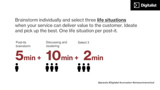 10min
Customer journey
Together with your team create a customer journey, including: before,
during and after the service/product usage. Identify interactions, context,
places, objects, people involved, influencers, moments of joy, critical
moments, emotions, etc.
@janevita #Digitalist #cocreation #bmwsummerschool
 