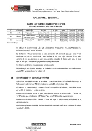 CONTRATO N° 233-2008-MTC/20
Estudio Definitivo de la Carretera: Camaná – Desvío Quilca – Matarani – Ilo – Tacna, Tramo: Desvío Quilca – Matarani
ALPHA CONSULT S.A. – CONESUPSA S.A.
CUADRO 2.4.1 UBICACIÓN DE LOS PUNTOS DE AFORO
En cada una de las estaciones E 1, E 2 y E 3, se ejecuto el aforo durante 7 días, las 24 horas del día,
en forma continua, por sentido del tráfico.
La clasificación vehicular correspondió a: autos, camionetas SW, camioneta pick up + panel + 4x4,
camioneta rural, micros, ómnibus de 2 ejes, ómnibus de 3 o más ejes, camiones de dos ejes,
camiones de tres ejes, camiones de cuatro ejes, vehículos articulados de 3 ejes, cuatro ejes, de cinco
ejes, de seis ejes y siete eje desagregados en traylers y semitraylers.
Se utilizaron contómetros manuales para el control vehicular.
La metodología para expandir la muestra de cada Estación de Conteo Vehicular al Índice Medio Diario
Anual (IMD), fue presentada en el acápite 2.3.
2.5 RESULTADOS DE LOS CONTEOS VEHICULARES
Aplicando la metodología indicada en el acápite 2.3, se obtiene el IMDs, el cual será afectado por el
factor de corrección mensual (FCm), indicado en el cuadro 2.3, obteniendo el IMDa
En el Anexo “2”, presentamos por cada Estación de Control vehicular, el volumen y clasificación horaria
por sentido de circulación y por día de conteo.
Los resultados obtenidos, indican un ligero mayor volumen vehicular en la Estación E-1 “Cerrillos” con
1,616 Veh/día, que en la Estación E-3 “Matarani” que tiene 1,150 Veh/día, respectivamente.
Los resultados de la Estación E-2 “Cerrillos – Quilca”, son bajos, 78 Veh/día, debido al mal estado de la
carretera existente.
Los cuadros siguientes, contiene el resumen del volumen clasificado diario de las Estaciones de control
vehicular E1, E2, E3.
INFORME FINAL
N° ESTACION UBICACIÓN SENTIDO N° DIAS INICIO TERMINO HORARIO
Camana - Repartición 07 22/02/2009 28/02/2009 0:00 - 24:00
Repartición - Camana 07 22/02/2009 28/02/2009 0:00 - 24:00
Dv. Quilca - Quilca 07 22/02/2009 28/02/2009 0:00 - 24:00
Quilca - Dv. Quilca 07 22/02/2009 28/02/2009 0:00 - 24:00
Repartición - Matarani 07 22/02/2009 28/02/2009 0:00 - 24:00
Matarani - Repartición 07 22/02/2009 28/02/2009 0:00 - 24:00
Elaboración: Propia
E3 Matrarani
Estación de Peaje
Matarani
E1 Cerrillos
ESTACIONES DE CENSOS DE CLASIFICACION DE VEHICULOS
Estación de Peaje
Cerrillos
E2 Cerrillos
Km. 01+000 Carretera
Dv. Quilca - Quilca
…………………………………………………………
Ing. CÉSAR R. LLUNCOR OCHOA
Especialista en Estudio de Trafico
CIP. Nº 37003
 