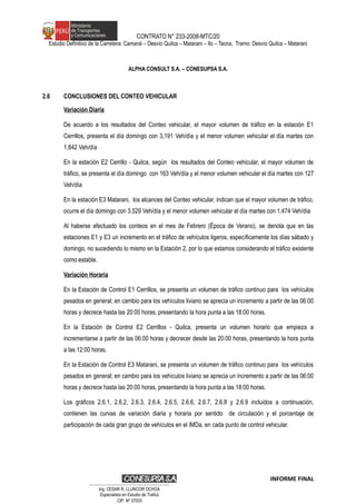 CONTRATO N° 233-2008-MTC/20
Estudio Definitivo de la Carretera: Camaná – Desvío Quilca – Matarani – Ilo – Tacna, Tramo: Desvío Quilca – Matarani
ALPHA CONSULT S.A. – CONESUPSA S.A.
2.6 CONCLUSIONES DEL CONTEO VEHICULAR
Variación Diaria
De acuerdo a los resultados del Conteo vehicular, el mayor volumen de tráfico en la estación E1
Cerrillos, presenta el día domingo con 3,191 Veh/día y el menor volumen vehicular el día martes con
1,842 Veh/día
En la estación E2 Cerrillo - Quilca, según los resultados del Conteo vehicular, el mayor volumen de
tráfico, se presenta el día domingo con 163 Veh/día y el menor volumen vehicular el día martes con 127
Veh/día
En la estación E3 Matarani, los alcances del Conteo vehicular, indican que el mayor volumen de tráfico,
ocurre el día domingo con 3,529 Veh/día y el menor volumen vehicular el día martes con 1,474 Veh/día
Al haberse efectuado los conteos en el mes de Febrero (Época de Verano), se denota que en las
estaciones E1 y E3 un incremento en el tráfico de vehículos ligeros, específicamente los días sábado y
domingo, no sucediendo lo mismo en la Estación 2, por lo que estamos considerando el tráfico existente
como estable.
Variación Horaria
En la Estación de Control E1 Cerrillos, se presenta un volumen de tráfico continuo para los vehículos
pesados en general; en cambio para los vehículos liviano se aprecia un incremento a partir de las 06:00
horas y decrece hasta las 20:00 horas, presentando la hora punta a las 18:00 horas.
En la Estación de Control E2 Cerrillos - Quilca, presenta un volumen horario que empieza a
incrementarse a partir de las 06:00 horas y decrecer desde las 20:00 horas, presentando la hora punta
a las 12:00 horas.
En la Estación de Control E3 Matarani, se presenta un volumen de tráfico continuo para los vehículos
pesados en general; en cambio para los vehículos liviano se aprecia un incremento a partir de las 06:00
horas y decrece hasta las 20:00 horas, presentando la hora punta a las 18:00 horas.
Los gráficos 2.6.1, 2.6.2, 2.6.3, 2.6.4, 2.6.5, 2.6.6, 2.6.7, 2.6.8 y 2.6.9 incluidos a continuación,
contienen las curvas de variación diaria y horaria por sentido de circulación y el porcentaje de
participación de cada gran grupo de vehículos en el IMDa, en cada punto de control vehicular.
INFORME FINAL
…………………………………………………………
Ing. CÉSAR R. LLUNCOR OCHOA
Especialista en Estudio de Trafico
CIP. Nº 37003
 