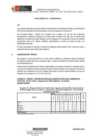 CONTRATO N° 233-2008-MTC/20
Estudio Definitivo de la Carretera: Camaná – Desvío Quilca – Matarani – Ilo – Tacna, Tramo: Desvío Quilca – Matarani
ALPHA CONSULT S.A. – CONESUPSA S.A.
25%.
Las muestras obtenidas para dicha Estación Cerrillos-Quilca el día Martes 03.03.09 y el día Miércoles
04.03.09 son superiores a dichos porcentajes, tal como se muestra en el Cuadro 3.6
Las Encuestas Origen – Destino, han cumplido con su objetivo, ya que han sido elaboradas
considerando la premisa de preguntar al usuario sobre el destino final, dato que ha servido para
determinar el volumen del tráfico desviado, que se originaría si se construyera el tramo de carretera
comprendido entre el Dv. Quilca y Matarani, produciéndose un ahorro en tiempo de viaje y en
combustible consumido.
El mayor porcentaje de vehículos, de todas las categorías utiliza petróleo (75%), siendo los autos y
camionetas los que mayormente utilizan gasolina.
4. ASIGNACION DEL TRÁFICO
Para asignar el volumen de tráfico en la vía Dv. Quilca – Matarani, se realizaron conteos volumétricos
de vehículos durante siete días y encuestas origen – destino en la Estación de Peaje Cerrillo, ubicado
en la Panamericana Sur.
Posteriormente se elaboraron las matrices origen-destino, las cuales se muestran en el acápite anterior,
y que fueron resultado de dichas encuestas. A partir de dichas matrices se ha deducido el número de
vehículos que transitarán por la vía en estudio entre pares de zona en ambos sentidos, tal como se
muestran en los cuadros 4.1, 4.2, 4.3, 4.4, 4.5 y 4.6.
CUADRO 4.1 ORIGEN – DESTINO DE VEHICULOS LIGEROS (AUTOS, SW y CAMIONETAS)
El 03.03.09 - De Sur a Norte – Asignación de Tráfico (Matarani – Dv. Quilca)
Estación Cerrillos
Desti
no
Atico
Cajamarca
Camana
Huancavelica
Huancayo
Lima
Trujillo
Chile 1 1
Ilo 1 1 1 3
Matarani 1 1
Mollendo 1 1 2 4
Moquegua 2 1 3
Tacna 2 2 27 1 32
Total General 1 1 5 2 2 32 1 44
Fuente: Elaboraciòn Propia
Cuadro 4.1 Origen-Destino de Vehículos Ligeros (Autos SW y Camionetas)
El 03.03.2009, de Sur a Norte - Asignación deTráfico (Matarani - Dv. Quilca)
Estación Cerrillos
Origen
Parcial
INFORME FINAL
…………………………………………………………
Ing. CÉSAR R. LLUNCOR OCHOA
Especialista en Estudio de Trafico
CIP. Nº 37003
 
