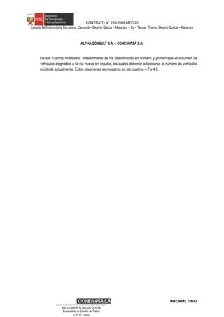 CONTRATO N° 233-2008-MTC/20
Estudio Definitivo de la Carretera: Camaná – Desvío Quilca – Matarani – Ilo – Tacna, Tramo: Desvío Quilca – Matarani
ALPHA CONSULT S.A. – CONESUPSA S.A.
De los cuadros mostrados anteriormente se ha determinado en número y porcentajes el resumen de
vehículos asignados a la vía nueva en estudio, los cuales deberán adicionarse al número de vehículos
existente actualmente. Estos resúmenes se muestran en los cuadros 4.7 y 4.8.
INFORME FINAL
…………………………………………………………
Ing. CÉSAR R. LLUNCOR OCHOA
Especialista en Estudio de Trafico
CIP. Nº 37003
 