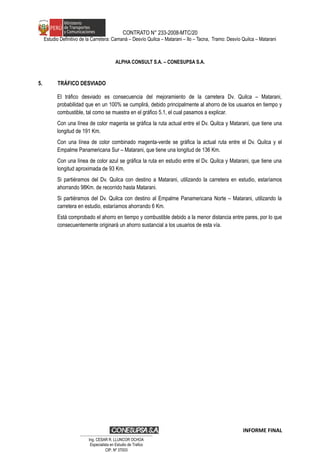 CONTRATO N° 233-2008-MTC/20
Estudio Definitivo de la Carretera: Camaná – Desvío Quilca – Matarani – Ilo – Tacna, Tramo: Desvío Quilca – Matarani
ALPHA CONSULT S.A. – CONESUPSA S.A.
5. TRÁFICO DESVIADO
El tráfico desviado es consecuencia del mejoramiento de la carretera Dv. Quilca – Matarani,
probabilidad que en un 100% se cumplirá, debido principalmente al ahorro de los usuarios en tiempo y
combustible, tal como se muestra en el gráfico 5.1, el cual pasamos a explicar.
Con una línea de color magenta se gráfica la ruta actual entre el Dv. Quilca y Matarani, que tiene una
longitud de 191 Km.
Con una línea de color combinado magenta-verde se gráfica la actual ruta entre el Dv. Quilca y el
Empalme Panamericana Sur – Matarani, que tiene una longitud de 136 Km.
Con una línea de color azul se gráfica la ruta en estudio entre el Dv. Quilca y Matarani, que tiene una
longitud aproximada de 93 Km.
Si partiéramos del Dv. Quilca con destino a Matarani, utilizando la carretera en estudio, estaríamos
ahorrando 98Km. de recorrido hasta Matarani.
Si partiéramos del Dv. Quilca con destino al Empalme Panamericana Norte – Matarani, utilizando la
carretera en estudio, estaríamos ahorrando 6 Km.
Está comprobado el ahorro en tiempo y combustible debido a la menor distancia entre pares, por lo que
consecuentemente originará un ahorro sustancial a los usuarios de esta vía.
INFORME FINAL
…………………………………………………………
Ing. CÉSAR R. LLUNCOR OCHOA
Especialista en Estudio de Trafico
CIP. Nº 37003
 