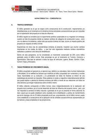 CONTRATO N° 233-2008-MTC/20
Estudio Definitivo de la Carretera: Camaná – Desvío Quilca – Matarani – Ilo – Tacna, Tramo: Desvío Quilca – Matarani
ALPHA CONSULT S.A. – CONESUPSA S.A.
6. TRAFICO GENERADO
El tráfico generado es el que se origina como consecuencia de la construcción, mejoramientos y/o
rehabilitaciones y/o el incremento en la dinámica de las actividades socioeconómicas que son inducidas
por la implantación del proyecto en el área de influencia.
El tráfico regular se considera que no experimenta cambios sustanciales en su magnitud; sin embargo,
cuando se trata de proyectos donde se realizan cambios de categoría de construcción nueva , como
una vía alterna a la existente y sobre todo que acorta el tiempo de viaje, ocurre un impacto positivo del
proyecto con respecto al tráfico normal.
Experiencias de otras vías de características similares al presente, muestran que ocurren cambios
importantes en los niveles de tráfico, y que han sido registrados mediante conteos volumétricos
realizados a posteriori a las obras de rehabilitación.
Dentro de esta perspectiva, se ha considerado un incremento conservador de 20% como tráfico
generado sobre el tráfico normal. Este porcentaje es por el incremento en Turismo, Comercio y
Agroindustria. Esta tasa se aplicará a todos los tipos de vehículos: Ligeros, Buses, Camión 2 Ejes,
Camión 3 Ejes y Articulados.
7. TASAS PROMEDIO DE CRECIMIENTO ANUAL
El tráfico proyectado en general es un ejercicio que, debido a su naturaleza, tiene muchas implicancias
y dificultades. En la realidad los factores que modifican el tráfico proyectado son numerosos y muchas
veces imprevisibles en su evolución; y la ponderación de todos los factores al interior de una
metodología de previsión es imposible. Otras palabras no existe un algoritmo matemáticamente definido
que pueda explicar a plenitud la dinámica evolutiva del tráfico a través de sus relaciones con todos los
otros factores que tengan implicancias sobre el tráfico mismo.
El tráfico obtenido corresponde al tráfico normal, crece independientemente de la realización del
proyecto de la carretera, por el normal desarrollo del área de influencia del proyecto mismo; pero, una
vez mejorada la carretera el tráfico inducido o generado es el que se presenta en forma adicional. Es
decir, aquel que se puede establecer como resultado de la rehabilitación y política de mantenimiento
que se le imponga a la vía. El tráfico proyectado es el que, conjuntamente, con el tráfico normal, queda
como establecido a consecuencia de la aplicación de las variables socioeconómicas representadas por
los factores y tasas empleadas en las proyecciones.
INFORME FINAL
…………………………………………………………
Ing. CÉSAR R. LLUNCOR OCHOA
Especialista en Estudio de Trafico
CIP. Nº 37003
 