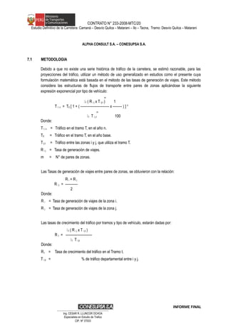 CONTRATO N° 233-2008-MTC/20
Estudio Definitivo de la Carretera: Camaná – Desvío Quilca – Matarani – Ilo – Tacna, Tramo: Desvío Quilca – Matarani
ALPHA CONSULT S.A. – CONESUPSA S.A.
7.1 METODOLOGIA
Debido a que no existe una serie histórica de tráfico de la carretera, se estimó razonable, para las
proyecciones del tráfico, utilizar un método de uso generalizado en estudios como el presente cuya
formulación matemática está basada en el método de las tasas de generación de viajes. Este método
considera las estructuras de flujos de transporte entre pares de zonas aplicándose la siguiente
expresión exponencial por tipo de vehículo:
m
1 ( R i j x T ij t ) 1
T t n = T0 [ 1 + ( ------------------------- x -------- ) ] n
m
1 T i j t 100
Donde:
T t n = Tráfico en el tramo T, en el año n.
T0 = Tráfico en el tramo T, en el año base.
Tij t = Tráfico entre las zonas i y j, que utiliza el tramo T.
R i j = Tasa de generación de viajes.
m = N° de pares de zonas.
Las Tasas de generación de viajes entre pares de zonas, se obtuvieron con la relación:
R i + R j
R i j = -----------
2
Donde:
R i = Tasa de generación de viajes de la zona i.
R j = Tasa de generación de viajes de la zona j.
Las tasas de crecimiento del tráfico por tramos y tipo de vehículo, estarán dadas por:
1 ( R i j x T i jt )
R t = -----------------------
1 T i jt
Donde:
Rt = Tasa de crecimiento del tráfico en el Tramo t.
T i jt = % de tráfico departamental entre i y j.
INFORME FINAL
…………………………………………………………
Ing. CÉSAR R. LLUNCOR OCHOA
Especialista en Estudio de Trafico
CIP. Nº 37003
 