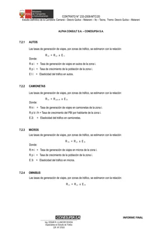 CONTRATO N° 233-2008-MTC/20
Estudio Definitivo de la Carretera: Camaná – Desvío Quilca – Matarani – Ilo – Tacna, Tramo: Desvío Quilca – Matarani
ALPHA CONSULT S.A. – CONESUPSA S.A.
7.2.1 AUTOS
Las tasas de generación de viajes, por zonas de tráfico, se estimaron con la relación:
R a i = R p i x E l i
Donde:
R a i = Tasa de generación de viajes en autos de la zona i.
R p i = Tasa de crecimiento de la población de la zona i.
E l i = Elasticidad del tráfico en autos.
7.2.2 CAMIONETAS
Las tasas de generación de viajes, por zonas de tráfico, se estimaron con la relación:
R k i = R p b i /h x E 2i
Donde:
R k i = Tasa de generación de viajes en camionetas de la zona i.
R p b i /h = Tasa de crecimiento del PBI por habitante de la zona i.
E 2i = Elasticidad del tráfico en camionetas.
7.2.3 MICROS
Las tasas de generación de viajes, por zonas de tráfico, se estimaron con la relación:
R m i = R p i x E 3i
Donde:
R m i = Tasa de generación de viajes en micros de la zona i.
R p i = Tasa de crecimiento de la población de la zona i.
E 3i = Elasticidad del tráfico en micros.
7.2.4 OMNIBUS
Las tasas de generación de viajes, por zonas de tráfico, se estimaron con la relación:
R o i = R p i x E 4i
INFORME FINAL
…………………………………………………………
Ing. CÉSAR R. LLUNCOR OCHOA
Especialista en Estudio de Trafico
CIP. Nº 37003
 