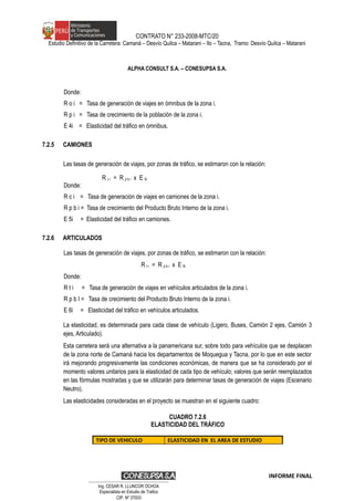 CONTRATO N° 233-2008-MTC/20
Estudio Definitivo de la Carretera: Camaná – Desvío Quilca – Matarani – Ilo – Tacna, Tramo: Desvío Quilca – Matarani
ALPHA CONSULT S.A. – CONESUPSA S.A.
Donde:
R o i = Tasa de generación de viajes en ómnibus de la zona i.
R p i = Tasa de crecimiento de la población de la zona i.
E 4i = Elasticidad del tráfico en ómnibus.
7.2.5 CAMIONES
Las tasas de generación de viajes, por zonas de tráfico, se estimaron con la relación:
R c i = R p b i x E 5i
Donde:
R c i = Tasa de generación de viajes en camiones de la zona i.
R p b i = Tasa de crecimiento del Producto Bruto Interno de la zona i.
E 5i = Elasticidad del tráfico en camiones.
7.2.6 ARTICULADOS
Las tasas de generación de viajes, por zonas de tráfico, se estimaron con la relación:
R t i = R p b i x E 6i
Donde:
R t i = Tasa de generación de viajes en vehículos articulados de la zona i.
R p b I = Tasa de crecimiento del Producto Bruto Interno de la zona i.
E 6i = Elasticidad del tráfico en vehículos articulados.
La elasticidad, es determinada para cada clase de vehículo (Ligero, Buses, Camión 2 ejes, Camión 3
ejes, Articulado).
Esta carretera será una alternativa a la panamericana sur, sobre todo para vehículos que se desplacen
de la zona norte de Camaná hacia los departamentos de Moquegua y Tacna, por lo que en este sector
irá mejorando progresivamente las condiciones económicas, de manera que se ha considerado por el
momento valores unitarios para la elasticidad de cada tipo de vehículo; valores que serán reemplazados
en las fórmulas mostradas y que se utilizarán para determinar tasas de generación de viajes (Escenario
Neutro).
Las elasticidades consideradas en el proyecto se muestran en el siguiente cuadro:
CUADRO 7.2.6
ELASTICIDAD DEL TRÁFICO
TIPO DE VEHICULO ELASTICIDAD EN EL AREA DE ESTUDIO
INFORME FINAL
…………………………………………………………
Ing. CÉSAR R. LLUNCOR OCHOA
Especialista en Estudio de Trafico
CIP. Nº 37003
 