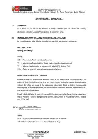 CONTRATO N° 233-2008-MTC/20
Estudio Definitivo de la Carretera: Camaná – Desvío Quilca – Matarani – Ilo – Tacna, Tramo: Desvío Quilca – Matarani
ALPHA CONSULT S.A. – CONESUPSA S.A.
2.2 FORMATOS
En el Anexo “1”, se incluyen los formatos de campo, utilizados para los Estudios de Conteo y
clasificación vehicular, Encuesta Origen-Destino de pasajeros y carga.
2.3 METODOLOGÍA PARA HALLAR EL PROMEDIO DIARIO ANUAL (IMD)
La metodología para hallar el Índice Medio Diario anual (IMD), corresponde a la siguiente:
IMD = IMDs * FC m
IMDs =[( Vl+Vs+Vd}/7]
Donde:
IMDs = Volumen clasificado promedio de la semana
Vl = Volumen clasificado día laboral (lunes, martes, miércoles, jueves, viernes)
Vnl = Volumen clasificado días no laborables (día sábado (Vs), domingo (Vd),
FC m = Factor de corrección según el mes que se efectuó el aforo.
Obtención de los Factores de Corrección
El factor de corrección estacional, se determina a partir de una serie anual de tráfico registrada por una
unidad de Peaje, con la finalidad de hacer una corrección para eliminar las diversas fluctuaciones del
volumen de tráfico por causa de las variaciones estaciónales debido a factores recreacionales,
climatológicas, las épocas de cosechas, las festividades, las vacaciones escolares, viajes diversos, etc.;
que se producen durante el año.
Para él cálculo del factor de corrección mensual (FCm), se obtuvo de la información proporcionada por
Provias Nacional – Gerencia de Operaciones Zonales, de la Unidad de Peaje de Uchumayo, desde el
año 2000 al 2006.
FCm=
IMDUnidad Peaje
IMDdel mesdel Estudio dela unidad peaje
Donde:
FC m = factor de corrección mensual clasificado por cada tipo de vehículo
IMD = Volumen Promedio Diario Anual clasificado de la U. Peaje
INFORME FINAL
…………………………………………………………
Ing. CÉSAR R. LLUNCOR OCHOA
Especialista en Estudio de Trafico
CIP. Nº 37003
 