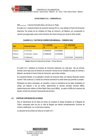 CONTRATO N° 233-2008-MTC/20
Estudio Definitivo de la Carretera: Camaná – Desvío Quilca – Matarani – Ilo – Tacna, Tramo: Desvío Quilca – Matarani
ALPHA CONSULT S.A. – CONESUPSA S.A.
IMDmes del Estudio = Volumen Promedio Diario, del mes en U. Peaje
El cuadro 2.3-1, presenta el factor de corrección mensual (FC m), a ser utilizado el Factor de Corrección
estacional, fue tomado de las Unidades de Peaje de Camaná y de Matarani, por corresponder al
volumen que paga peaje y tiene control mecánico del número de ejes que circula en dicho sentido.
CUADRO 2.3-1 FACTOR DE CORRECCIÓN MENSUAL – FEBRERO 2009
Mes Punto de Control
E.P. CAMANÁ E.P. MATARANI
VL VP VL VP
Febrero E 1 Cerrillos 0.50983496 0.95299095
Febrero E 2 Cerrillos – Quilca 0.50983496 0.95299095
Febrero E 3 Matarani 0.32157624 0.81016761
Fuente: Gerencia de Operaciones Zonales – Provias Nacional
El cuadro 2.3-1, establece los Factores de Corrección estacional, por cada gran tipo de vehículo,
tomando como base para los factores de corrección mensual de las Unidades de peaje de Camaná y
Matarani, asumiendo el mismo Factor de Corrección para ambos sentidos.
En el presente Estudio, no es aplicable i) el factor de corrección diario, por haberse efectuado conteos
durante 7 días continuos ii) el factor de corrección semanal al no existir series que permitan su empleo.
Efectuados los aforos vehiculares, se consolido y reviso la consistencia de los datos recopilados en
campo, por estación y día de conteo, determinando el volumen promedio semanal (IMDs),
posteriormente para obtener el Índice Medio Diario anual (IMDa), se aplico al IMDs de la semana del
estudio, el factor de corrección mensual del mes del aforo.
2.4 CONTEOS CONTINUOS DE 24 HORAS
Para el relevamiento de los datos de campo se considera el trabajo simultáneo de 3 Brigadas de
Trafico, compuesta cada una por un Jefe de Brigada que efectuó simultáneamente, funciones de
Conteo y clasificación. Los turnos fueron rotativos.
La ubicación de los conteos se indica en el cuadro 2.4.1
INFORME FINAL
…………………………………………………………
Ing. CÉSAR R. LLUNCOR OCHOA
Especialista en Estudio de Trafico
CIP. Nº 37003
 