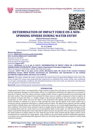 International Journal of Innovative Research in Advanced Engineering (IJIRAE) ISSN: 2349-2163
Issue 08, Volume 4 (August 2017) www.ijirae.com
DOI: 10.26562/IJIRAE.2017.AUAE10083
_________________________________________________________________________________________________
IJIRAE: Impact Factor Value – SJIF: Innospace, Morocco (2016): 3.916 | PIF: 2.469 | Jour Info: 4.085 |
ISRAJIF (2016): 3.715 | Indexcopernicus: (ICV 2015): 47.91
IJIRAE © 2014- 17, All Rights Reserved Page -15
DETERMINATION OF IMPACT FORCE ON A NON-
SPINNING SPHERE DURING WATER ENTRY
Abhilash Shivkumar Kshtriya
PG Scholar / Department of Aerospace Engineering,
Indian Institute of Technology – Kanpur, Kalyanpur, Kanpur, Uttar Pradesh – 208016, India
abhilashshivkumar@gmail.com
Dr. A. K. Ghosh
Professor / Department of Aerospace Engineering,
Indian Institute of Technology – Kanpur, Kalyanpur, Kanpur, Uttar Pradesh – 208016, India
Manuscript History
Number: IJIRAE/RS/Vol.04/Issue08/AUAE10083
DOI: 10.26562/IJIRAE.2017.AUAE10083
Received: 21, July 2017
Final Correction: 31, July 2017
Final Accepted: 08, August 2017
Published: August 2017
Citation: Shivkumar, A. K. & A.K, D. (2017), 'DETERMINATION OF IMPACT FORCE ON A NON-SPINNING
SPHERE DURING WATER ENTRY', Master's thesis, Department of Aerospace Engineering.
Editor: Dr.A.Arul L.S, Chief Editor, IJIRAE, AM Publications, India
Copyright: ©2017 This is an open access article distributed under the terms of the Creative Commons
Attribution License, Which Permits unrestricted use, distribution, and reproduction in any medium,
provided the original author and source are credited.
Abstract: This paper extends the study to determine the Impact forces for generalized Oblique water entry. The
forces of impact for various cases along with their trajectories are exhibited in the results. All the cases considered
are of super cavitating flow conditions. The detailed formulation of how the results are obtained is also discussed
with appropriate assumptions and justifications.
Keywords: supercavitating speeds, axisymmetric, Surface wetting
INTRODUCTION
A high-speed water entry is accompanied by a huge amount of impact force [3] and can cause structural distortion,
internal component damage or mission failure. Hence, it is important to determine the impact force accurately. In
majority of realistic cases, the impact scenarios usually include conical or ogival projectile noses interacting with
the water surface. Thus, the impact forces achieved for those cases are smaller as compared to that of a sphere. At
the moment of impact [2] there is a sudden change in the pressure gradient at the water surface and leads to
acceleration of water under and near the object in the downward and radially outward direction respectively.
Cavity formation is initiated as it starts to enter through the water and the splash at the water surface has a
transverse velocity component which gives a radially outward motion. The splash moves upward and then radially
inward before it finally domes over and seals the cavity at the surface or at a certain depth depending on entry and
flow conditions. The closed cavity continues to grow in length until the hydrostatic and dynamic pressures of the
surrounding fluid cause the cavity closure at an intermediate depth. In this paper, we will focus on determining
impact on projectile during water entry especially for sphere because during water entry at supercavitating speeds,
the initial instances of impact which are very small the part of the cavity formed and the impact surface can be
considered to be a small part of a large sphere. And as sphere is the most simple and ideal axisymmetric geometry
it can help in easy understanding of the approach. Hence, we will study impact estimation on spheres in detail along
with their trajectory.
 