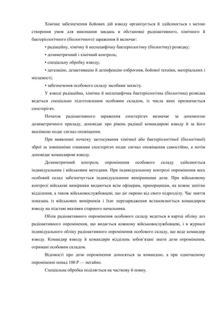 Хімічне забезпечення бойових дій взводу організується й здійснюється з метою
створення умов для виконання завдань в обстановці радіоактивного, хімічного й
бактеріологічного (біологічного) зараження й включає:
• радіаційну, хімічну й неспецифічну бактеріологічну (біологічну) розвідку;
• дозиметричний і хімічний контроль;
• спеціальну обробку взводу;
• дегазацію, дезактивацію й дезінфекцію озброєння, бойової техніки, матеріальних і
місцевості;
• забезпечення особового складу засобами захисту.
У взводі радіаційна, хімічна й неспецифічна бактеріологічна (біологічна) розвідка
ведеться спеціально підготовленим особовим складом, із числа яких призначається
спостерігач.
Початок радіоактивного зараження спостерігач визначає за допомогою
дозиметричного приладу, доповідає про рівень радіації командирові взводу й за його
вказівкою подає сигнал оповіщення.
При виявленні початку застосування хімічної або бактеріологічної (біологічної)
зброї за зовнішніми ознаками спостерігач подає сигнал оповіщення самостійно, а потім
доповідає командирові взводу.
Дозиметричний контроль опромінення особового складу здійснюється
індивідуальним і військовим методами. При індивідуальному контролі опромінення весь
особовий склад забезпечується індивідуальними вимірниками дози. При військовому
контролі військові вимірники видаються всім офіцерам, прапорщикам, на кожне зенітне
відділення, а також військовослужбовцеві, що діє окремо від свого підрозділу. Час зняття
показань із військових вимірників і їхнє перезарядження встановлюється командиром
взводу на підставі вказівки старшого начальника.
Облік радіоактивного опромінення особового складу ведеться в картці обліку доз
радіоактивного опромінення, що видається кожному військовослужбовцеві, і в журналі
індивідуального обліку радіоактивного опромінення особового складу, що веде командир
взводу. Командир взводу й командири відділень зобов’язані знати дози опромінення,
отримані особовим складом.
Відомості про дози опромінення доносяться за командою, а при одночасному
опроміненні понад 100 Р — негайно.
Спеціальна обробка поділяється на часткову й повну.
 