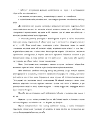 • заборону проникнення розвідки супротивника до колон і в розташування
підрозділів, що охороняються;
• виключення раптового нападу наземного супротивника на головні сили;
• забезпечення підрозділам вигідних умов для розгортання й організованого вступу
в бій.
Для вирішення цих завдань виділяються спеціально призначені підрозділи. Їхній
склад, посилення залежать від завдання, відстані до супротивника, часу, необхідного для
розгортання й організованого введення в бій головних сил, від яких вони відділені, а
також від умов місцевості й спостереження.
У взводі (відділенні) організується безпосередня охорона з метою виключення
раптового нападу супротивника й забезпечення часу та вигідних умов для розгортання й
вступу в бій. Вона організується командиром взводу (відділення, танка) на основі
отриманого завдання, умов обстановки й наказу командира роти (взводу), а при діях у
відриві від головних сил — самостійно. Безпосередня охорона здійснюється спеціально
призначеним спостерігачем, в обороні, крім того, черговими вогневими засобами, а при
розташуванні взводу на місці окремо від роти вартовими — секретними або парними
патрульними для обходу району розташування взводу.
Взвод (відділення) може виконувати завдання охорони спеціальних підрозділів,
командних пунктів і інших об’єктів за розпорядженням старших командирів.
При організації охорони командир взводу (відділення) указує порядок ведення
спостереження за місцевістю, повітрям і сигналами командира роти (взводу), призначає
спостерігача, указує його місце й завдання, а також порядок дій особового складу взводу
(відділення) при раптовому нападі супротивника. В обороні командир взводу також
визначає необхідну кількість чергових вогневих засобів, їхнє місце й завдання, а при
розташуванні взводу на місці окремо від роти — склад патрульних, маршрути їхнього
руху, завдання й пароль.
Щодоби для розпізнавання своїх військовослужбовців установлюються пароль і
відзив.
Паролем служить найменування озброєння або бойової техніки, а відзивом — назва
населеного пункту, що починається з тієї ж букви, що й пароль.
Пароль повідомляється усно всьому особовому складу, а відзив командирам
підрозділів, призначених у розвідку або охорону, а також особам, що посилаються для
передачі усних наказів і несення служби.
 