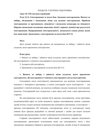 РОЗДІЛ ІІІ. ТАКТИЧНА ПІДГОТОВКА
Урок 3.8. ТП (тактико-стройовий)
Тема 3.2-4. Спостереження за полем бою. Завдання спостереження. Вимоги до
вибору, обладнання і маскування місця для ведення спостереження. Прийоми
спостереження за противником, місцевістю і сигналами командира на місцевості.
Порядок визначення положення виявлених цілей і порядок доповіді про результати
спостереження. Напрацювання спостережливості. Демаскуючі ознаки різних цілей,
їхнє виявлення. Тренування у спостереженні за полем бою (Н-Т-3)
Мета
Дати основні поняття про вимоги, які висуваються до вибору і зайняття місця
солдатом, якого призначено спостерігачем.
План уроку
1. Вимоги до вибору і зайняття місця солдатом, якого призначено спостерігачем.
Дії спостережного і хімічного спостережного поста (спостерігачів).
2. Алгоритм дій спостерігача.
3. Тренування у спостереженні за полем бою (Н-Т-3).
1. Вимоги, до вибору і зайняття місця солдатом, якого призначено
спостерігачем. Дії спостережного і хімічного спостережного поста (спостерігачів)
Спостережні пости (спостерігачі) призначаються для розвідки спостереженням
наземного і повітряного противника, а хімічні спостережні пости (спостерігачі) — для
радіаційної і хімічної розвідки, що ведеться особовим складом спеціально підготовлених
відділень. Спостережний пост складається з двох–трьох осіб, одна з яких призначається
старшою.
На спостережному посту повинні бути прилади спостереження, схема орієнтирів,
великомасштабна карта чи схема місцевості; журнал спостереження, компас, годинник,
засоби зв’язку і подачі сигналів оповіщення про повітряного противника, а спостерігачі —
прилади спостереження. На хімічному спостережному посту (у спостерігача) також
повинні бути прилади радіаційної та хімічної розвідки і засоби для подачі сигналів
оповіщення про радіоактивне, хімічне та бактеріологічне (біологічне) зараження.
Старший спостережного поста зобов’язаний: установити порядок безупинного
спостереження; організувати устаткування місця для спостережного поста і його
маскування; перевірити справність приладів спостереження, засобів зв’язку й оповіщення;
 