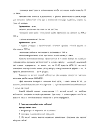 • знищення живої сили та неброньованих засобів противника на відстанях від 500
до 300 м;
• використання найбільш підготовленого та фізично розвиненого солдата в резерві
для посилення небезпечних місць (діє за вказівками командира відділення, залежно від
умов обстановки).
Друга бойова група:
• ведення розвідки на відстанях від 500 до 700 м;
• знищення живої сили і броньованих засобів противника на відстанях від 300 до
500 м;
• охорона командира відділення.
Третя бойова група:
• ведення розвідки з використанням оптичних прицілів бойової техніки на
відстанях до 2000 м;
• знищення живої сили противника на дальностях до 2000 м;
• знищення броньованих цілей противника на дальностях до 1500 м.
Кожному військовослужбовцю призначаються 2–3 вогневі позиції, які необхідно
змінювати після декількох черг (пострілів) та сектори стрільби — основний і додатковий,
які повинні перекриватися не менше ніж на 10–15 градусів (170–250 тисячних),
створюючи зону суцільного вогню; сектор обстрілу для кулеметника в обороні — до 120
градусів, для автоматника — до 40 градусів.
Висування на вогневі позиції здійснюється під вогневим прикриттям чергового
вогневого засобу і вогню БМП (БТР).
Щоб зменшити ймовірність знищення БМП (БТР) і танків вогнем ПТКР, для
кожної одиниці бойової техніки обладнуються 1–2 укриття (за зворотними схилами висот,
у ярах, у лісі тощо).
Кожній бойовій машині призначаються 2–3 вогневі позиції (на найбільш
небезпечних напрямках наступу противника). При цьому, із кожного укриття необхідно
готувати вихід на вогневі позиції не менше ніж за двома маршрутами.
3. Система вогню відділення в обороні
Контрольні питання
1. Як організується оборонний бій відділення?
2. Інженерне обладнання позиції відділення.
3. Які ручні гранати використовуватиме механізоване відділення при веденні
оборонного бою?
 