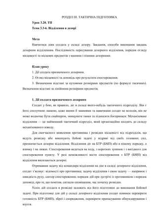 РОЗДІЛ ІІІ. ТАКТИЧНА ПІДГОТОВКА
Урок 3.20. ТП
Тема 3.3-6. Відділення в дозорі
Мета
Навчитися діям солдата у складі дозору. Завдання, способи виконання завдань
дозорним відділенням. Послідовність пересування дозорного відділення, порядок огляду
місцевості та місцевих предметів з машини і пішими дозорними.
План уроку
1. Дії солдата призначеного дозорним.
2. Огляд місцевості та доповідь про результати спостереження.
3. Визначення відстані за кутовими розмірами предметів (по формулі тисячних).
Визначення відстані за лінійними розмірами предметів.
1. Дії солдата призначеного дозорним
Солдат у бою, як правило, діє в складі якого-небудь тактичного підрозділу. Він є
його сполучною ланкою, адже якими б знаннями та навичками солдат не володів, він не
може водночас бути снайпером, знищувати танки та підносити боєприпаси. Механізоване
відділення — це найменший тактичний підрозділ, який організаційно входить до складу
механізованого взводу.
Для своєчасного виявлення противника і розвідки місцевості від підрозділів, що
ведуть розвідку або виконують бойові задачі у відриві від своїх головних сил,
призначається дозорне відділення. Відділення діє на БТР (БМП) або в пішому порядку, а
взимку і на лижах. Спостереження ведеться на ходу, з коротких зупинок і з вигідного для
спостереження пункту. У разі неможливості вести спостереження з БТР (БМП) від
відділення висилаються дозорні.
Отримавши задачу від командира відділення на дію в складі дозорного відділення,
солдат з’ясовує: відомості про противника; задачу відділення і свою задачу — напрямок і
швидкість руху, сектор спостереження; порядок дій при зустрічі із противником і порядок
доповіді, про те, що помітив, сигнали оповіщення, час початку розвідки.
Успіх дій солдата в розвідці залежить від його підготовки до виконання бойової
задачі. При підготовці для дій у складі дозорного відділення солдат повинен перевірити
готовність БТР (БМП), зброї і спорядження, перевірити припасування обмундирування і
взуття.
 