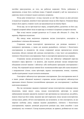 постійно прислухаючись до того, що робиться всередині. Потім, увійшовши в
приміщення, оглядає його, особливо підвал. Старший дозорний у цей час знаходиться в
укритому місці в готовності надати допомогу дозорному.
Огляд ріки починається з огляду підступів до неї. При підході до ріки ретельно
оглядаються чагарники, вимоїни й інші приховані місця на обох берегах. Ознаками броду
можуть бути дороги, стежини і колії, що продовжуються на іншому березі.
Огляд яру, що не проглядається зверху, дозорний робить, рухаючись по його дну.
Старший дозорний займає місце на краю яру в готовності підтримати дозорного вогнем.
При огляді висоти дозорні рухаються по її схилах або обходять її з боку. На
вершину збиратися недоцільно.
Від взводу може виділятися сторожова засідка (спостерігач, спостерігач за
радіаційною і хімічною обстановкою).
Сторожова засідка (спостерігач) призначається для розвідки наземного і
повітряного противника, а також для ведення радіаційного, хімічного і біологічного
спостереження за місцевістю. До складу сторожової засідки призначається штатне
відділення, обслугу (екіпаж) або декілька спостерігачів, у тому числі для радіаційного,
хімічного і біологічного спостереження. Один зі спостерігачів призначається старшим.
Сторожова засідка розташовується в місці, яке забезпечує найкращий перегляд
місцевості перед фронтом і на флангах. Для ведення розвідки засідка використовує
обладнання штатної машини і забезпечує себе необхідними приладами спостереження і
зв’язку. На сторожовій засідці повинні бути: великомасштабна карта або схема місцевості
з координатною сіткою, схема орієнтирів, журнал спостереження, компас, годинник,
засоби підсвічування і подачі сигналів оповіщення.
Спостерігач забезпечується приладами спостереження. Для спостереження вночі й
в інших умовах обмеженої видимості сторожова засідка (спостерігач) забезпечується
приладами нічного бачення (тепловізійними приладами для спостереження) і засобами
освітлення місцевості.
Під час постановки завдання сторожової засідки (спостерігачам командир взводу
(відділення, танка) вказує: склад, посади (спостерігачів); орієнтири та умовні
найменування місцевих предметів; відомості про противника (де знаходиться, що робить,
відкіля очікується його поява; зведення про свої підрозділи; місце засідки (спостерігача);
сектор (смуга, район, об’єкт) спостереження; що встановити, за чим спостерігати, на що
звертати особливу увагу; порядок ведення радіаційного, хімічного і біологічного
спостереження); порядок доповідей результатів розвідки (що, яким способом і коли
доповідати); час готовності. Сектор ведення розвідки, як правило, розбивається на зони:
 