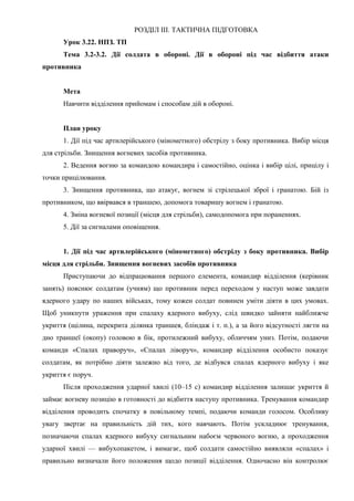 РОЗДІЛ ІІІ. ТАКТИЧНА ПІДГОТОВКА
Урок 3.22. НПЗ. ТП
Тема 3.2-3.2. Дії солдата в обороні. Дії в обороні під час відбиття атаки
противника
Мета
Навчити відділення прийомам і способам дій в обороні.
План уроку
1. Дії під час артилерійського (мінометного) обстрілу з боку противника. Вибір місця
для стрільби. Знищення вогневих засобів противника.
2. Ведення вогню за командою командира і самостійно, оцінка і вибір цілі, прицілу і
точки прицілювання.
3. Знищення противника, що атакує, вогнем зі стрілецької зброї і гранатою. Бій із
противником, що ввірвався в траншею, допомога товаришу вогнем і гранатою.
4. Зміна вогневої позиції (місця для стрільби), самодопомога при пораненнях.
5. Дії за сигналами оповіщення.
1. Дії під час артилерійського (мінометного) обстрілу з боку противника. Вибір
місця для стрільби. Знищення вогневих засобів противника
Приступаючи до відпрацювання першого елемента, командир відділення (керівник
занять) пояснює солдатам (учням) що противник перед переходом у наступ може завдати
ядерного удару по наших військах, тому кожен солдат повинен уміти діяти в цих умовах.
Щоб уникнути ураження при спалаху ядерного вибуху, слід швидко зайняти найближче
укриття (щілина, перекрита ділянка траншея, бліндаж і т. п.), а за його відсутності лягти на
дно траншеї (окопу) головою в бік, протилежний вибуху, обличчям униз. Потім, подаючи
команди «Спалах праворуч», «Спалах ліворуч», командир відділення особисто показує
солдатам, як потрібно діяти залежно від того, де відбувся спалах ядерного вибуху і яке
укриття є поруч.
Після проходження ударної хвилі (10–15 с) командир відділення залишає укриття й
займає вогневу позицію в готовності до відбиття наступу противника. Тренування командир
відділення проводить спочатку в повільному темпі, подаючи команди голосом. Особливу
увагу звертає на правильність дій тих, кого навчають. Потім ускладнює тренування,
позначаючи спалах ядерного вибуху сигнальним набоєм червоного вогню, а проходження
ударної хвилі — вибухопакетом, і вимагає, щоб солдати самостійно виявляли «спалах» і
правильно визначали його положення щодо позиції відділення. Одночасно він контролює
 