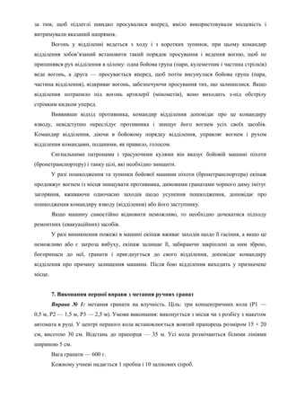 за тим, щоб підлеглі швидко просувалися вперед, вміло використовували місцевість і
витримували вказаний напрямок.
Вогонь у відділенні ведеться з ходу і з коротких зупинок, при цьому командир
відділення зобов’язаний встановити такий порядок просування і ведення вогню, щоб не
припинявся рух відділення в цілому: одна бойова група (пари, кулеметник і частина стрілків)
веде вогонь, а друга — просувається вперед, щоб потім висунулася бойова група (пара,
частина відділення), відкриває вогонь, забезпечуючи просування тих, що залишилися. Якщо
відділення потрапило під вогонь артилерії (мінометів), воно виходить з-під обстрілу
стрімким кидком уперед.
Виявивши відхід противника, командир відділення доповідає про це командиру
взводу, невідступно переслідує противника і знищує його вогнем усіх своїх засобів.
Командир відділення, діючи в бойовому порядку відділення, управляє вогнем і рухом
відділення командами, поданими, як правило, голосом.
Сигнальними патронами і трасуючими кулями він вказує бойовій машині піхоти
(бронетранспортеру) і танку цілі, які необхідно знищити.
У разі пошкодження та зупинки бойової машини піхоти (бронетранспортера) екіпаж
продовжує вогнем із місця знищувати противника, димовими гранатами чорного диму імітує
загоряння, вживаючи одночасно заходів щодо усунення пошкодження, доповідає про
пошкодження командиру взводу (відділення) або його заступнику.
Якщо машину самостійно відновити неможливо, то необхідно дочекатися підходу
ремонтних (евакуаційних) засобів.
У разі виникнення пожежі в машині екіпаж вживає заходів щодо її гасіння, а якщо це
неможливо або є загроза вибуху, екіпаж залишає її, забираючи закріплені за ним зброю,
боєприпаси до неї, гранати і приєднується до свого відділення, доповідає командиру
відділення про причину залишення машини. Після бою відділення виходить у призначене
місце.
7. Виконання першої вправи з метання ручних гранат
Вправа № 1: метання гранати на влучність. Ціль: три концентричних кола (Р1 —
0,5 м, Р2 — 1,5 м, Р3 — 2,5 м). Умови виконання: виконується з місця чи з розбігу з макетом
автомата в руці. У центрі першого кола встановлюється жовтий прапорець розміром 15 × 20
см, висотою 30 см. Відстань до прапорця — 35 м. Усі кола розмічаються білими лініями
шириною 5 см.
Вага гранати — 600 г.
Кожному учневі надається 1 пробна і 10 залікових спроб.
 