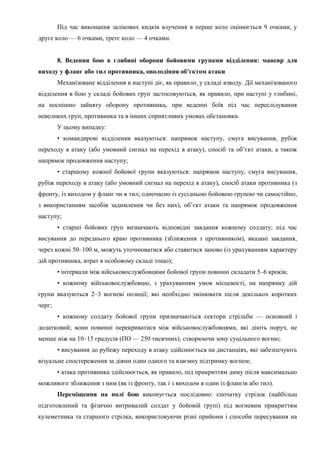 Під час виконання залікових кидків влучення в перше коло оцінюється 9 очками, у
друге коло — 6 очками, третє коло — 4 очками.
8. Ведення бою в глибині оборони бойовими групами відділення: маневр для
виходу у фланг або тил противника, оволодіння об’єктом атаки
Механізоване відділення в наступі діє, як правило, у складі взводу. Дії механізованого
відділення в бою у складі бойових груп застосовуються, як правило, при наступі у глибині,
на поспішно зайняту оборону противника, при веденні боїв під час переслідування
невеликих груп, противника та в інших сприятливих умовах обстановки.
У цьому випадку:
• командирові відділення вказуються: напрямок наступу, смуга висування, рубіж
переходу в атаку (або умовний сигнал на перехід в атаку), спосіб та об’єкт атаки, а також
напрямок продовження наступу;
• старшому кожної бойової групи вказуються: напрямок наступу, смуга висування,
рубіж переходу в атаку (або умовний сигнал на перехід в атаку), спосіб атаки противника (з
фронту, із виходом у фланг чи в тил; одночасно із сусідньою бойовою групою чи самостійно,
з використанням засобів задимлення чи без них), об’єкт атаки та напрямок продовження
наступу;
• старші бойових груп визначають відповідні завдання кожному солдату; під час
висування до переднього краю противника (зближення з противником), вказані завдання,
через кожні 50–100 м, можуть уточнюватися або ставитися заново (із урахуванням характеру
дій противника, втрат в особовому складі тощо);
• інтервали між військовослужбовцями бойової групи повинні складати 5–6 кроків;
• кожному військовослужбовцю, з урахуванням умов місцевості, на напрямку дій
групи вказуються 2–3 вогневі позиції; які необхідно змінювати після декількох коротких
черг;
• кожному солдату бойової групи призначаються сектори стрільби — основний і
додатковий; вони повинні перекриватися між військовослужбовцями, які діють поруч, не
менше ніж на 10–15 градусів (ПО — 250 тисячних), створюючи зону суцільного вогню;
• висування до рубежу переходу в атаку здійснюється на дистанціях, які забезпечують
візуальне спостереження за діями один одного та взаємну підтримку вогнем;
• атака противника здійснюється, як правило, під прикриттям диму після максимально
можливого зближення з ним (як із фронту, так і з виходом в один із флангів або тил).
Переміщення на полі бою виконується послідовно: спочатку стрілок (найбільш
підготовлений та фізично витривалий солдат у бойовій групі) під вогневим прикриттям
кулеметника та старшого стрілка, використовуючи різні прийоми і способи пересування на
 