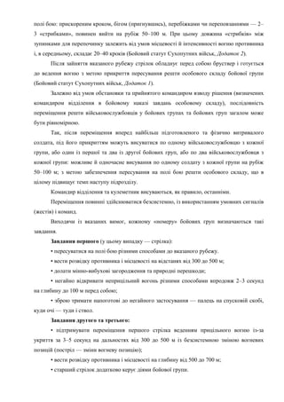 полі бою: прискореним кроком, бігом (пригнувшись), перебіжками чи переповзаннями — 2–
3 «стрибками», повинен вийти на рубіж 50–100 м. При цьому довжина «стрибків» між
зупинками для перепочинку залежить від умов місцевості й інтенсивності вогню противника
і, в середньому, складає 20–40 кроків (Бойовий статут Сухопутних військ, Додаток 2).
Після зайняття вказаного рубежу стрілок обладнує перед собою бруствер і готується
до ведення вогню з метою прикриття пересування решти особового складу бойової групи
(Бойовий статут Сухопутних військ, Додаток 1).
Залежно від умов обстановки та прийнятого командиром взводу рішення (визначених
командиром відділення в бойовому наказі завдань особовому складу), послідовність
переміщення решти військовослужбовців у бойових групах та бойових груп загалом може
бути рівномірною.
Так, після переміщення вперед найбільш підготовленого та фізично витривалого
солдата, під його прикриттям можуть висуватися по одному військовослужбовцю з кожної
групи, або один із першої та два із другої бойових груп, або по два військовослужбовця з
кожної групи: можливе й одночасне висування по одному солдату з кожної групи на рубіж
50–100 м; з метою забезпечення пересування на полі бою решти особового складу, що в
цілому підвищує темп наступу підрозділу.
Командир відділення та кулеметник висуваються, як правило, останніми.
Переміщення повинні здійснюватися безсистемно, із використанням умовних сигналів
(жестів) і команд.
Виходячи із вказаних вимог, кожному «номеру» бойових груп визначаються такі
завдання.
Завдання першого (у цьому випадку — стрілка):
• пересуватися на полі бою різними способами до вказаного рубежу.
• вести розвідку противника і місцевості на відстанях від 300 до 500 м;
• долати мінно-вибухові загородження та природні перешкоди;
• негайно відкривати неприцільний вогонь різними способами впродовж 2–3 секунд
на глибину до 100 м перед собою;
• зброю тримати напоготові до негайного застосування — палець на спусковій скобі,
куди очі — туди і ствол.
Завдання другого та третього:
• підтримувати переміщення першого стрілка веденням прицільного вогню із-за
укриття за 3–5 секунд на дальностях від 300 до 500 м із безсистемною зміною вогневих
позицій (постріл — зміни вогневу позицію);
• вести розвідку противника і місцевості на глибину від 500 до 700 м;
• старший стрілок додатково керує діями бойової групи.
 