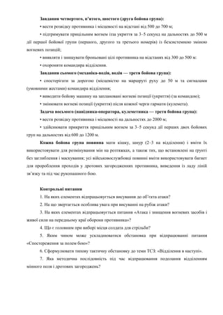 Завдання четвертого, п’ятого, шостого (друга бойова група):
• вести розвідку противника і місцевості на відстані від 500 до 700 м;
• підтримувати прицільним вогнем ізза укриття за 3–5 секунд на дальностях до 500 м
дії першої бойової групи (першого, другого та третього номерів) із безсистемною зміною
вогневих позицій;
• виявляти і знищувати броньовані цілі противника на відстанях від 300 до 500 м:
• охороняти командира відділення.
Завдання сьомого (механіка-водія, водія — третя бойова група):
• спостерігати за дорогою (місцевістю на маршруті руху до 50 м та сигналами
(умовними жестами) командира відділення;
• виводити бойову машину на заплановані вогневі позиції (укриття) (за командою);
• змінювати вогневі позиції (укриття) після кожної черги гармати (кулемета).
Задача восьмого (навідника-оператора, кулеметника — третя бойова група):
• вести розвідку противника і місцевості на дальностях до 2000 м;
• здійснювати прикриття прицільним вогнем за 3–5 секунд дії перших двох бойових
груп на дальностях від 600 до 1200 м.
Кожна бойова група повинна мати кішку, шнур (2–3 на відділення) і вміти їх
використовувати для розмінування мін на розтяжках, а також тих, що встановлені на ґрунті
без заглиблення і маскування; усі військовослужбовці повинні вміти використовувати багнет
для пророблення проходів у дротових загородженнях противника, виведення із ладу ліній
зв’язку та під час рукопашного бою.
Контрольні питання
1. На яких елементах відпрацьовується висування до об’єкта атаки?
2. На що звертається особлива увага при висуванні на рубіж атаки?
3. На яких елементах відпрацьовується питання «Атака і знищення вогневих засобів і
живої сили на передньому краї оборони противника»?
4. Що є головним при виборі місця солдата для стрільби?
5. Яким чином може ускладнюватися обстановка при відпрацюванні питання
«Спостереження за полем бою»?
6. Сформулювати типову тактичну обстановку до теми ТСЗ: «Відділення в наступі».
7. Яка методична послідовність під час відпрацювання подолання відділенням
мінного поля і дротових загороджень?
 