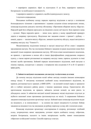 • перевірити справність зброї та підготувати її до бою, перевірити наявність
боєприпасів і за необхідності поповнити їх;
• перевірити наявність і справність засобів індивідуального захисту;
• підігнати спорядження.
Нагадавши особовому складу порядок переходу відділення в наступ з положення
безпосереднього зіткнення з противником і задавши солдатам кілька контрольних питань,
командир відділення доводить тактичну обстановку: «Противник обороняє висоту «Кругла».
Передній край його оборони проходить на південних схилах цієї висоти. Біля окремого куща
— кулемет. Перед переднім краєм — мінне поле, прохід у ньому пророблений праворуч
дороги в напрямку тригопункту. Відділення має завдання атакою з траншеї з рубежу —
камені, дорога — захопити висоту «Кругла», знищити кулеметну обслугу, надалі наступати в
напрямку виступу лісу “Темного”».
Механізованому відділенню (взводу) в наступі вказується об’єкт атаки і напрямок
продовження наступу. Під час постановки бойового завдання по радіо відділенню може бути
вказаний тільки напрямок продовження наступу. Об’єктом атаки механізованого відділення,
як правило, є противник в окопах або в інших фортифікаційних спорудженнях опорного
пункту, а також окремо розташовані на напрямку наступу танки, гармати, кулемети та інші
вогневі засоби противника. Бойовий порядок механізованого відділення, який наступає в
пішому порядку, складається з ланцюгу з інтервалом між солдатами 6–8 м (8–12 кроків) і
БМП (БТР).
2. Зайняття вихідного положення для наступу та підготовка до атаки
До початку наступу відділення потай займає вихідну позицію (вказане командиром
взводу місце). У вихідному положенні особовий склад механізованого відділення, як
правило, розташовується в траншеї, а БМП (БТР) — на вогневій позиції поряд із траншеєю
або в глибині вихідного району разом з іншими машинами взводу. Гранатометне або
протитанкове відділення, як правило, займають вогневі позиції, на яких риють та
обладнують окопи. Із зайняттям вихідної позиції (вказаного місця) відділення готується до
відбиття можливої атаки противника (розташовується на місці). З одержанням бойового
завдання командир відділення організовує наступ. Бойовий наказ командир відділення віддає
на місцевості, а за неможливості — за схемою (на макеті місцевості) й уточнює бойове
завдання на місцевості під час висування до рубежу переходу в атаку або з початком атаки.
Командир відділення організовує спостереження й охорону, розташовує особовий
склад, дотримуючись вимог маскування, уточнює втрати особового складу, озброєння,
витрати боєприпасів, пального та інших матеріальних засобів, наявні пошкодження
озброєння та військової техніки. Способи переходу в наступ.
 